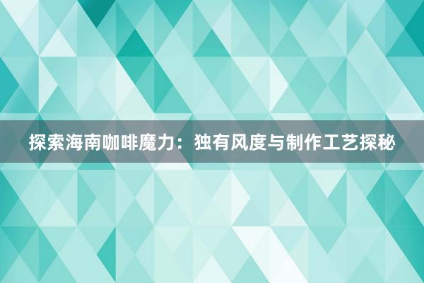 探索海南咖啡魔力：独有风度与制作工艺探秘