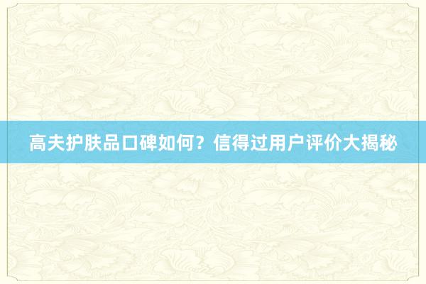 高夫护肤品口碑如何？信得过用户评价大揭秘